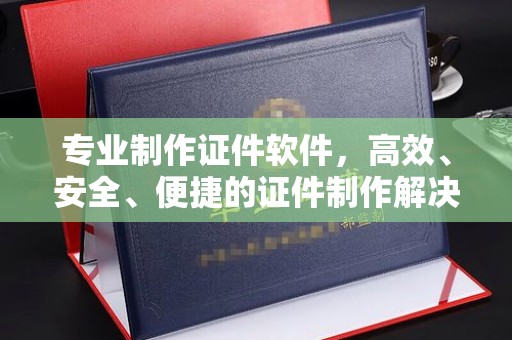 榆中专业制作证件软件，高效、安全、便捷的证件制作解决方案